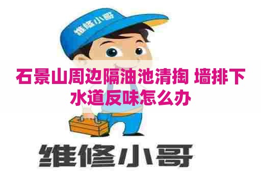 石景山周边隔油池清掏 墙排下水道反味怎么办