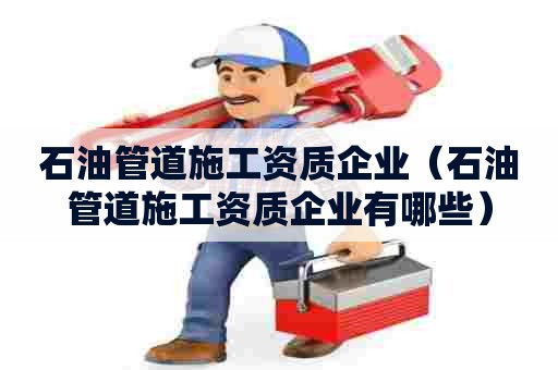 石油管道施工资质企业（石油管道施工资质企业有哪些）