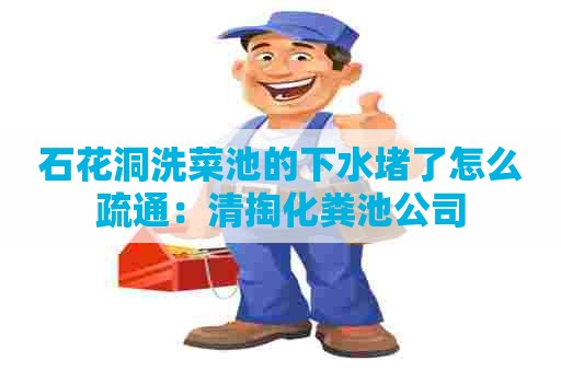 石花洞洗菜池的下水堵了怎么疏通：清掏化粪池公司