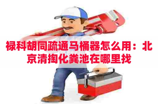 禄科胡同疏通马桶器怎么用:北京清掏化粪池在哪里找 禄科胡同疏通马桶器怎么用:北京清掏化粪池在哪里找