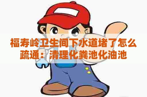 福寿岭卫生间下水道堵了怎么疏通：清理化粪池化油池