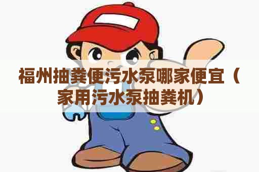 福州抽粪便污水泵哪家便宜（家用污水泵抽粪机）