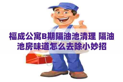 福成公寓B期隔油池清理 隔油池房味道怎么去除小妙招