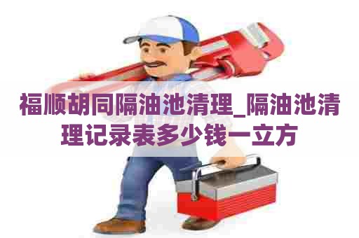 福顺胡同隔油池清理_隔油池清理记录表多少钱一立方 福顺胡同隔油池清理_隔油池清理记录表多少钱一立方