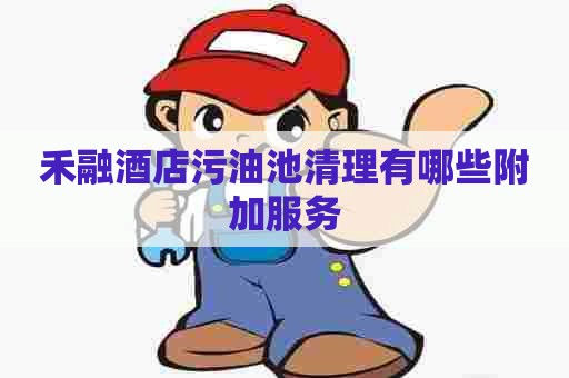 禾融酒店污油池清理有哪些附加服务
