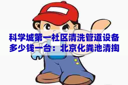 科学城第一社区清洗管道设备多少钱一台：北京化粪池清掏多少钱一车