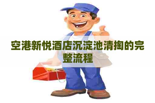 空港新悦酒店沉淀池清掏的完整流程 空港新悦酒店沉淀池清掏的完整流程