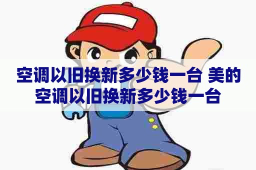 空调以旧换新多少钱一台 美的空调以旧换新多少钱一台