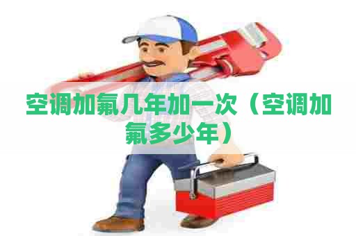 空调加氟几年加一次（空调加氟多少年）