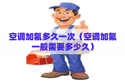 空调加氟多久一次（空调加氟一般需要多少久）