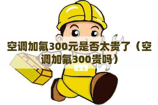 空调加氟300元是否太贵了（空调加氟300贵吗）