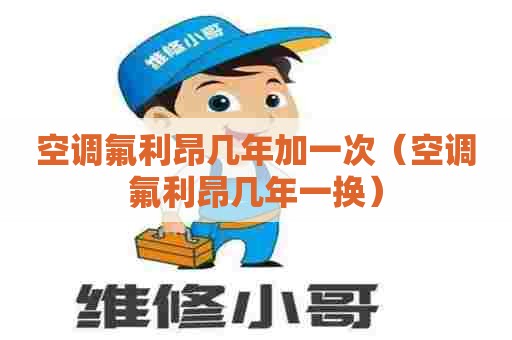 空调氟利昂几年加一次（空调氟利昂几年一换）