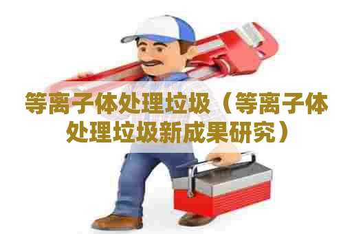 等离子体处理垃圾（等离子体处理垃圾新成果研究）