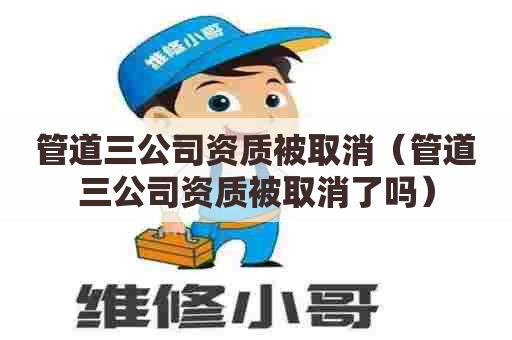 管道三公司资质被取消（管道三公司资质被取消了吗）
