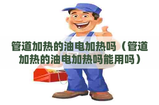 管道加热的油电加热吗（管道加热的油电加热吗能用吗）