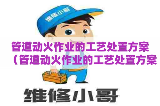 管道动火作业的工艺处置方案(管道动火作业的工艺处置方案有哪些) 管道动火作业的工艺处置方案(管道动火作业的工艺处置方案有哪些)