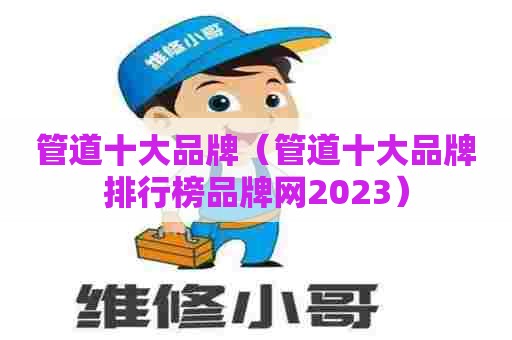 管道十大品牌（管道十大品牌排行榜品牌网2023）