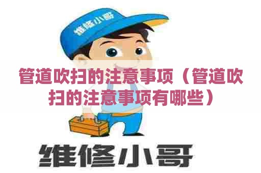 管道吹扫的注意事项（管道吹扫的注意事项有哪些）