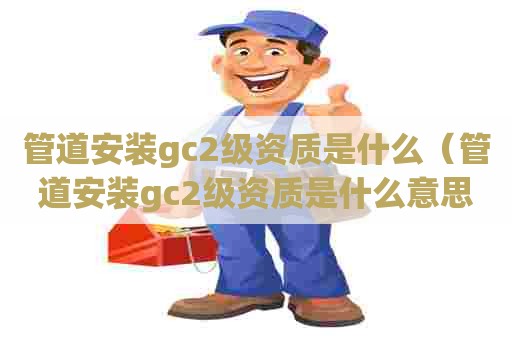 管道安装gc2级资质是什么（管道安装gc2级资质是什么意思啊）
