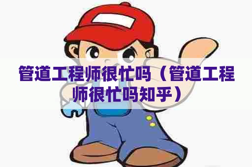 管道工程师很忙吗（管道工程师很忙吗知乎）