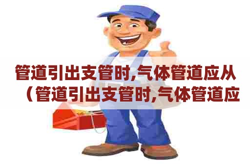 管道引出支管时,气体管道应从（管道引出支管时,气体管道应从 ( )）