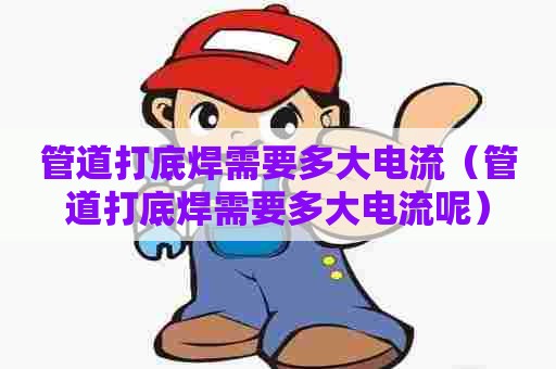 管道打底焊需要多大电流（管道打底焊需要多大电流呢）