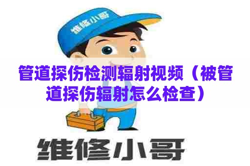 管道探伤检测辐射视频（被管道探伤辐射怎么检查）
