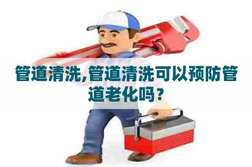 管道清洗,管道清洗可以预防管道老化吗？