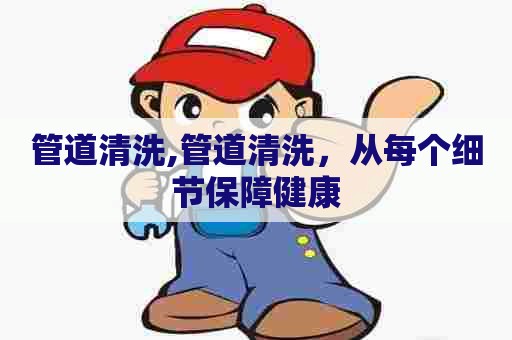 管道清洗,管道清洗，从每个细节保障健康