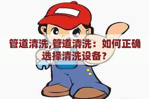 管道清洗,管道清洗：如何正确选择清洗设备？