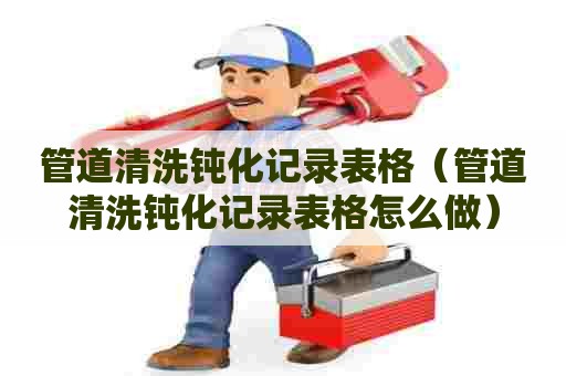 管道清洗钝化记录表格（管道清洗钝化记录表格怎么做）