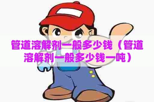 管道溶解剂一般多少钱（管道溶解剂一般多少钱一吨）