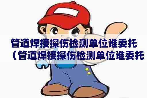 管道焊接探伤检测单位谁委托（管道焊接探伤检测单位谁委托检测）