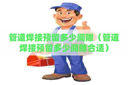 管道焊接预留多少间隙（管道焊接预留多少间隙合适）