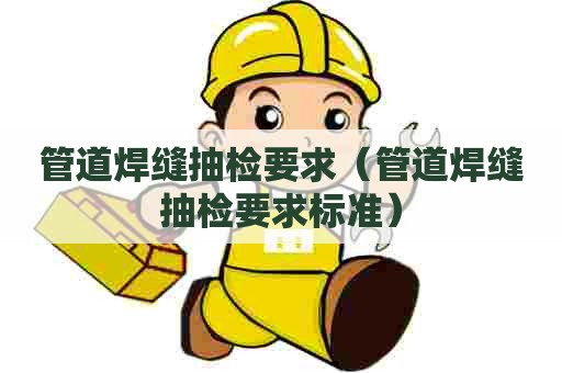 管道焊缝抽检要求（管道焊缝抽检要求标准）