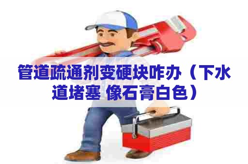 管道疏通剂变硬块咋办（下水道堵塞 像石膏白色）