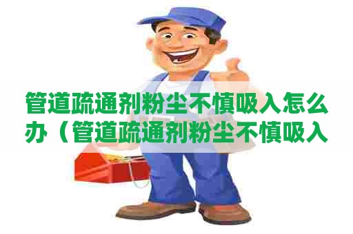 管道疏通剂粉尘不慎吸入怎么办（管道疏通剂粉尘不慎吸入怎么办呢）