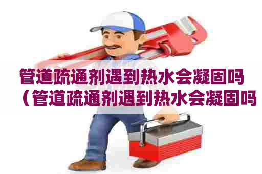 管道疏通剂遇到热水会凝固吗（管道疏通剂遇到热水会凝固吗为什么）