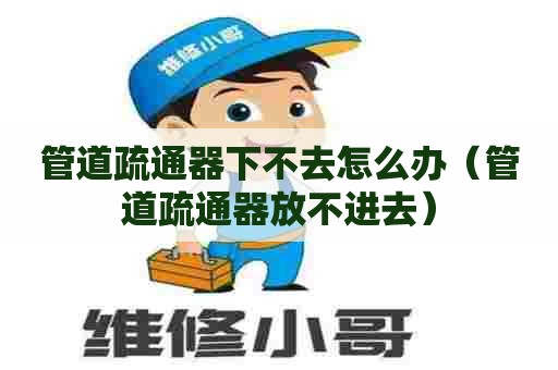 管道疏通器下不去怎么办(管道疏通器放不进去) 管道疏通器下不去怎么办(管道疏通器放不进去)