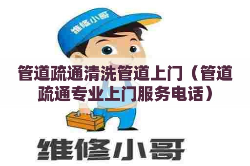 管道疏通清洗管道上门（管道疏通专业上门服务电话）