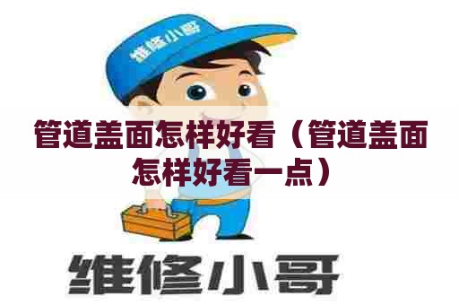 管道盖面怎样好看(管道盖面怎样好看一点) 管道盖面怎样好看(管道盖面怎样好看一点)