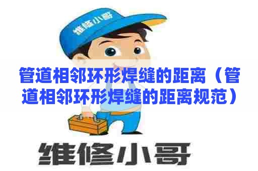 管道相邻环形焊缝的距离（管道相邻环形焊缝的距离规范）