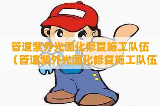 管道紫外光固化修复施工队伍（管道紫外光固化修复施工队伍名称）