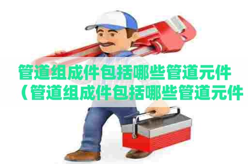 管道组成件包括哪些管道元件（管道组成件包括哪些管道元件和材料）