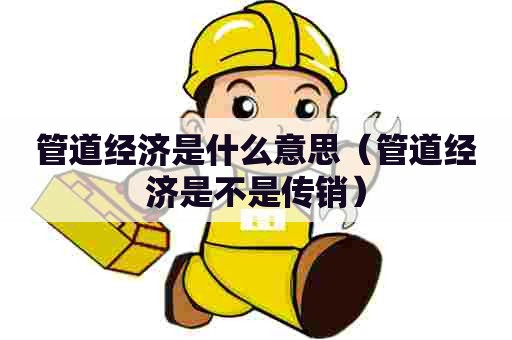 管道经济是什么意思（管道经济是不是传销）