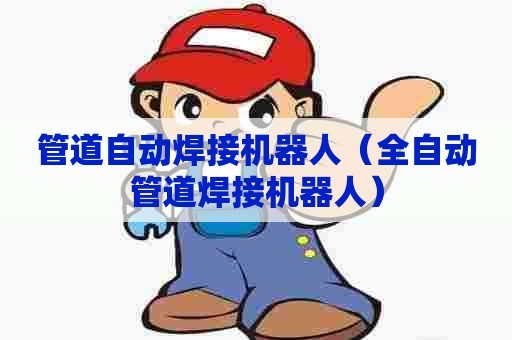 管道自动焊接机器人（全自动管道焊接机器人）
