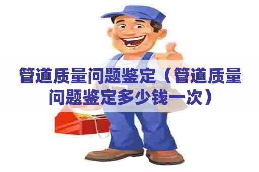 管道质量问题鉴定（管道质量问题鉴定多少钱一次）