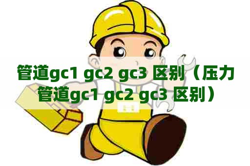 管道gc1 gc2 gc3 区别(压力管道gc1 gc2 gc3 区别) 管道gc1 gc2 gc3 区别(压力管道gc1 gc2 gc3 区别)