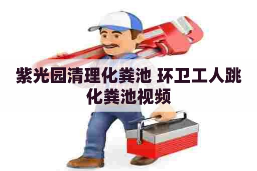紫光园清理化粪池 环卫工人跳化粪池视频