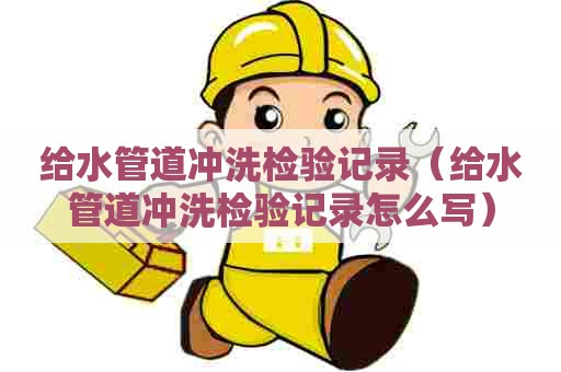 给水管道冲洗检验记录（给水管道冲洗检验记录怎么写）
